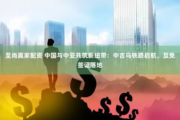 至尚赢家配资 中国与中亚共筑新纽带：中吉乌铁路启航，互免签证落地