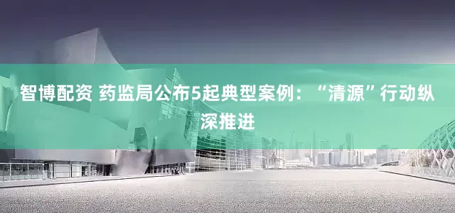 智博配资 药监局公布5起典型案例：“清源”行动纵深推进
