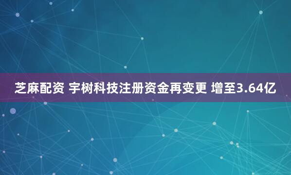 芝麻配资 宇树科技注册资金再变更 增至3.64亿