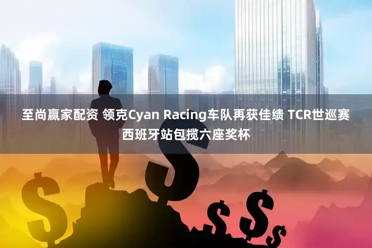 至尚赢家配资 领克Cyan Racing车队再获佳绩 TCR世巡赛西班牙站包揽六座奖杯