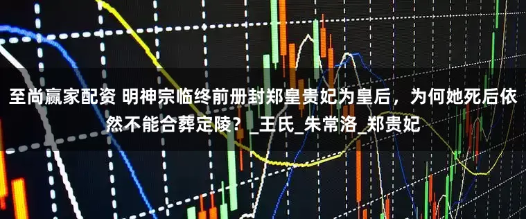 至尚赢家配资 明神宗临终前册封郑皇贵妃为皇后，为何她死后依然不能合葬定陵？_王氏_朱常洛_郑贵妃