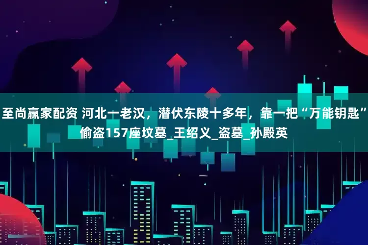 至尚赢家配资 河北一老汉，潜伏东陵十多年，靠一把“万能钥匙”偷盗157座坟墓_王绍义_盗墓_孙殿英