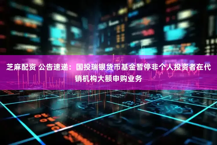 芝麻配资 公告速递：国投瑞银货币基金暂停非个人投资者在代销机构大额申购业务