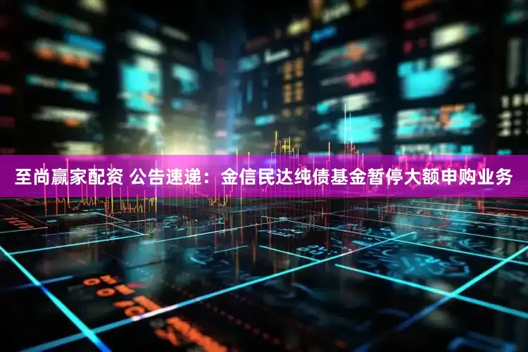 至尚赢家配资 公告速递：金信民达纯债基金暂停大额申购业务