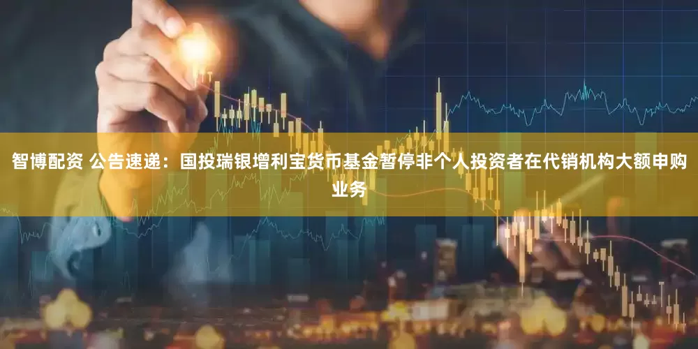 智博配资 公告速递：国投瑞银增利宝货币基金暂停非个人投资者在代销机构大额申购业务