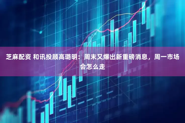芝麻配资 和讯投顾高璐明：周末又爆出新重磅消息，周一市场会怎么走