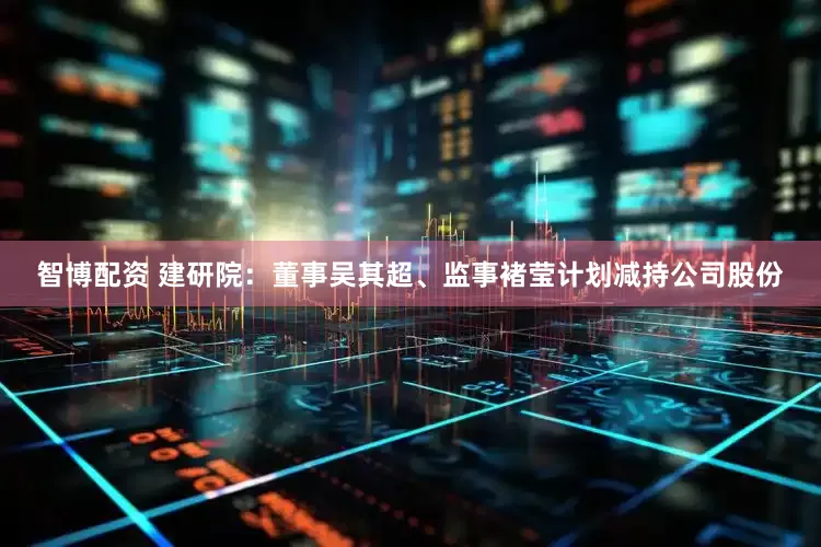 智博配资 建研院：董事吴其超、监事褚莹计划减持公司股份