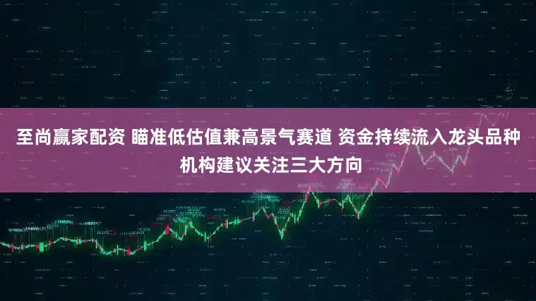 至尚赢家配资 瞄准低估值兼高景气赛道 资金持续流入龙头品种 机构建议关注三大方向