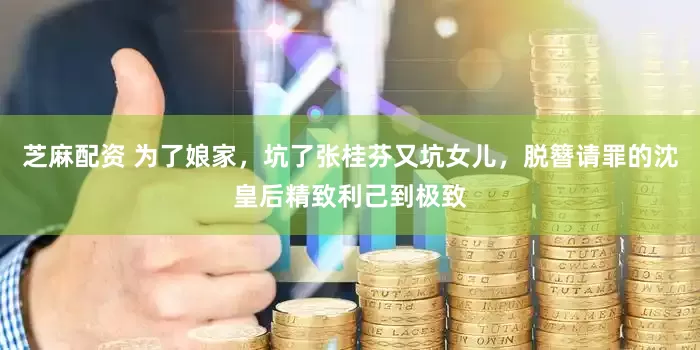 芝麻配资 为了娘家，坑了张桂芬又坑女儿，脱簪请罪的沈皇后精致利己到极致