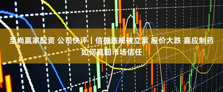 至尚赢家配资 公司快评｜信披违规被立案 股价大跌 嘉应制药如何赢回市场信任