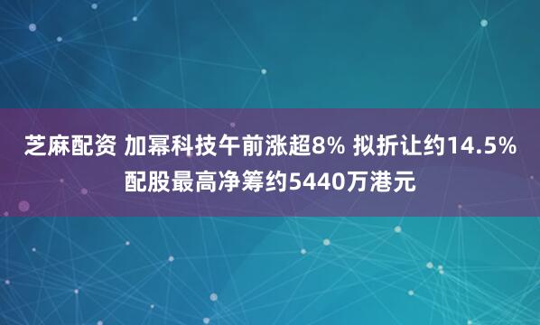 芝麻配资 加幂科技午前涨超8% 拟折让约14.5%配股最高净筹约5440万港元
